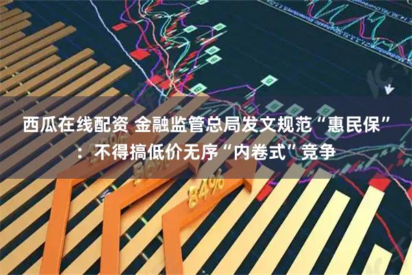 西瓜在线配资 金融监管总局发文规范“惠民保”：不得搞低价无序“内卷式”竞争