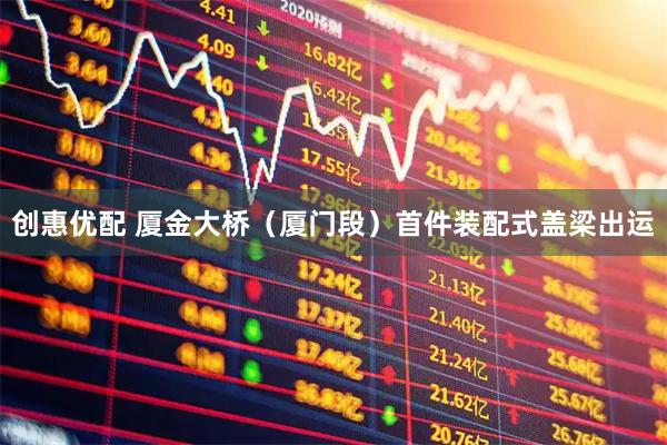 创惠优配 厦金大桥（厦门段）首件装配式盖梁出运