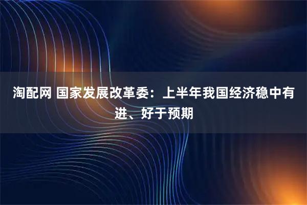 淘配网 国家发展改革委：上半年我国经济稳中有进、好于预期