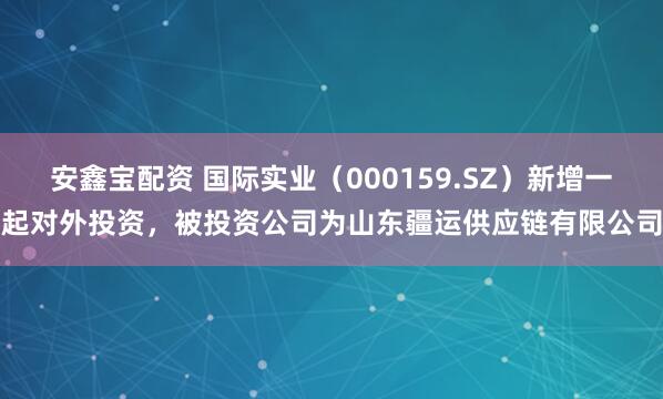 安鑫宝配资 国际实业（000159.SZ）新增一起对外投资，被投资公司为山东疆运供应链有限公司
