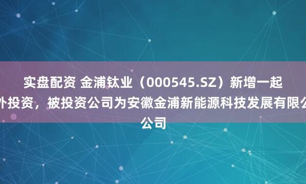 实盘配资 金浦钛业（000545.SZ）新增一起对外投资，被投资公司为安徽金浦新能源科技发展有限公司
