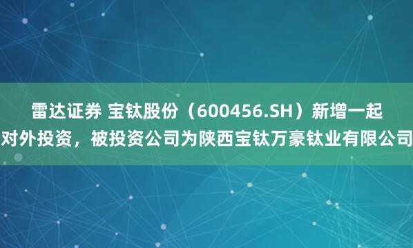 雷达证券 宝钛股份（600456.SH）新增一起对外投资，被投资公司为陕西宝钛万豪钛业有限公司