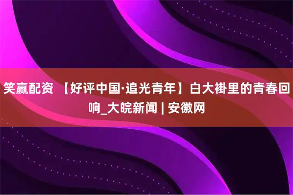 笑赢配资 【好评中国·追光青年】白大褂里的青春回响_大皖新闻 | 安徽网