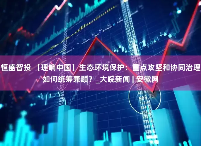 恒盛智投 【理响中国】生态环境保护：重点攻坚和协同治理如何统筹兼顾？_大皖新闻 | 安徽网