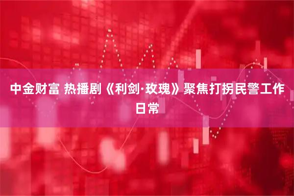 中金财富 热播剧《利剑·玫瑰》聚焦打拐民警工作日常