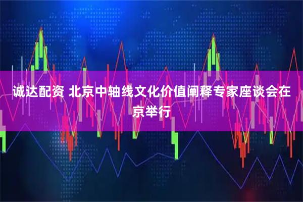 诚达配资 北京中轴线文化价值阐释专家座谈会在京举行