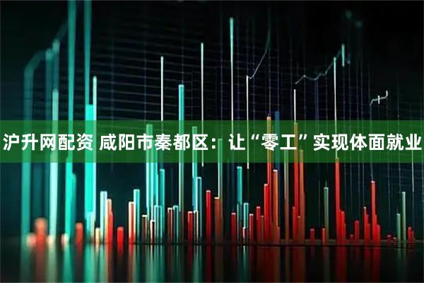 沪升网配资 咸阳市秦都区：让“零工”实现体面就业
