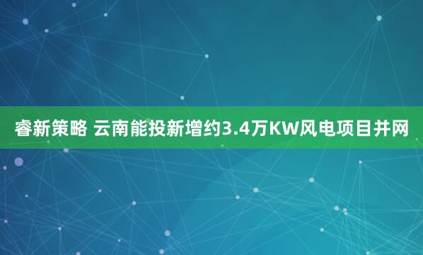 睿新策略 云南能投新增约3.4万KW风电项目并网