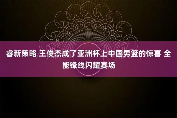 睿新策略 王俊杰成了亚洲杯上中国男篮的惊喜 全能锋线闪耀赛场
