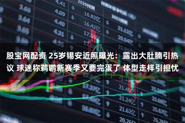股宝网配资 25岁锡安近照曝光：露出大肚腩引热议 球迷称鹈鹕新赛季又要完蛋了 体型走样引担忧
