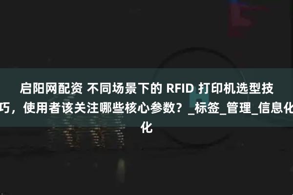 启阳网配资 不同场景下的 RFID 打印机选型技巧，使用者该关注哪些核心参数？_标签_管理_信息化
