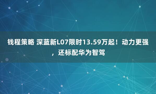 钱程策略 深蓝新L07限时13.59万起！动力更强，还标配华为智驾