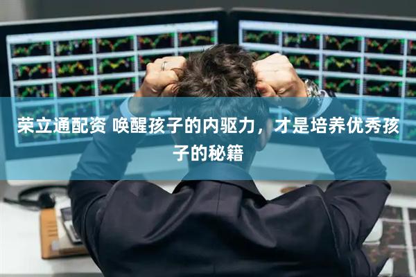 荣立通配资 唤醒孩子的内驱力，才是培养优秀孩子的秘籍