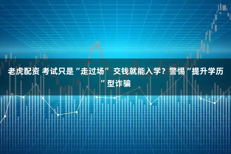 老虎配资 考试只是“走过场” 交钱就能入学？警惕“提升学历”型诈骗