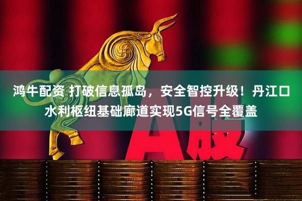 鸿牛配资 打破信息孤岛，安全智控升级！丹江口水利枢纽基础廊道实现5G信号全覆盖