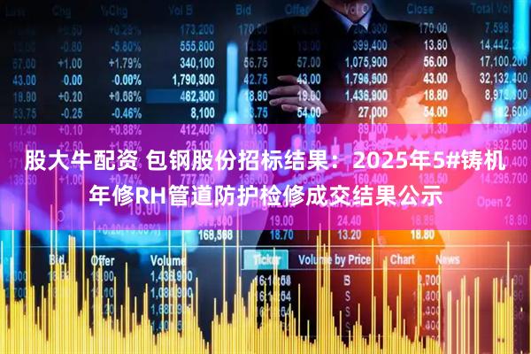 股大牛配资 包钢股份招标结果：2025年5#铸机年修RH管道防护检修成交结果公示