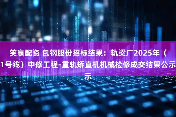 笑赢配资 包钢股份招标结果：轨梁厂2025年（1号线）中修工程-重轨矫直机机械检修成交结果公示