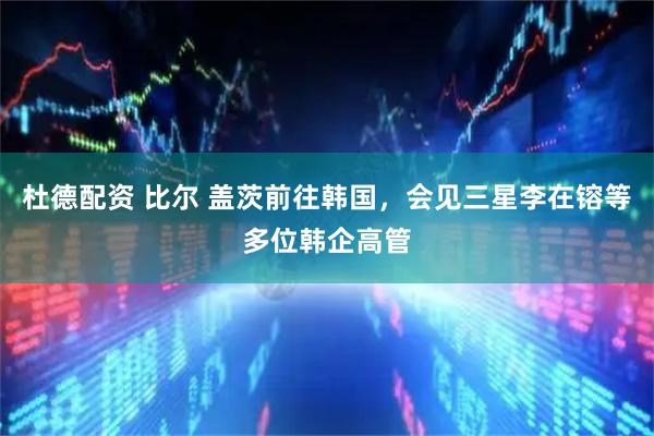 杜德配资 比尔 盖茨前往韩国，会见三星李在镕等多位韩企高管