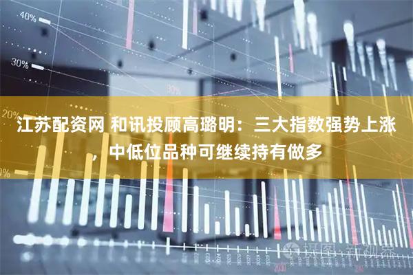江苏配资网 和讯投顾高璐明：三大指数强势上涨，中低位品种可继续持有做多