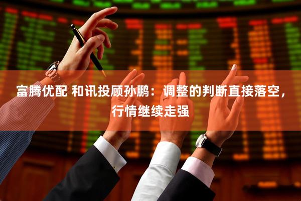 富腾优配 和讯投顾孙鹏：调整的判断直接落空，行情继续走强