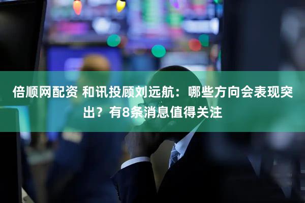 倍顺网配资 和讯投顾刘远航：哪些方向会表现突出？有8条消息值得关注