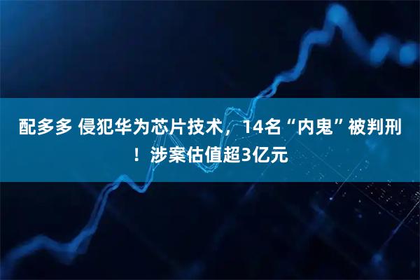 配多多 侵犯华为芯片技术，14名“内鬼”被判刑！涉案估值超3亿元
