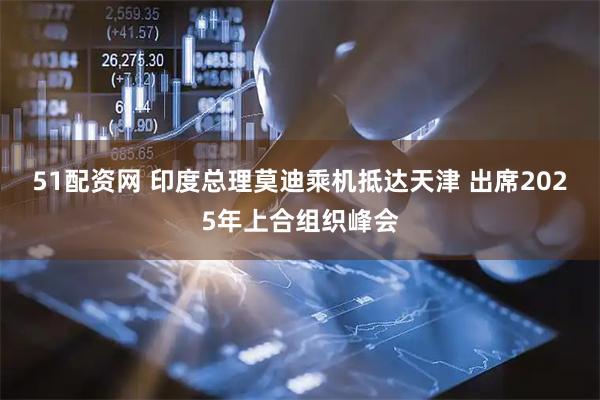 51配资网 印度总理莫迪乘机抵达天津 出席2025年上合组织峰会