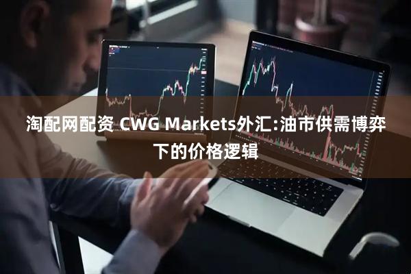 淘配网配资 CWG Markets外汇:油市供需博弈下的价格逻辑