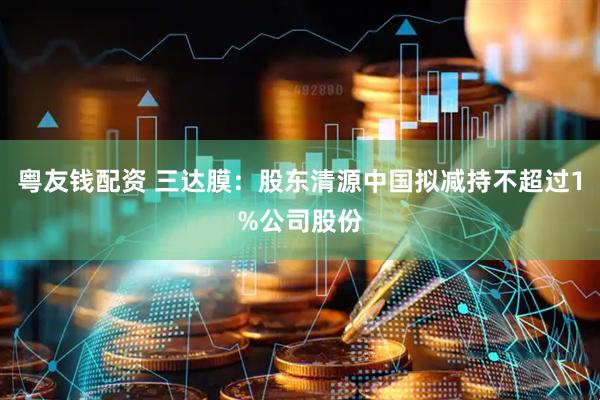 粤友钱配资 三达膜：股东清源中国拟减持不超过1%公司股份