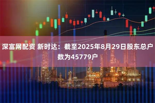 深富网配资 新时达：截至2025年8月29日股东总户数为45779户