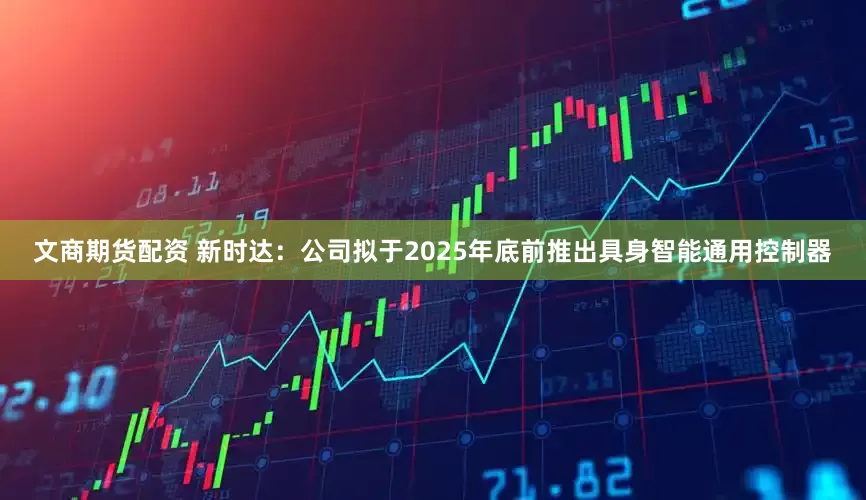 文商期货配资 新时达：公司拟于2025年底前推出具身智能通用控制器