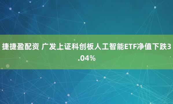 捷捷盈配资 广发上证科创板人工智能ETF净值下跌3.04%