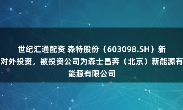 世纪汇通配资 森特股份（603098.SH）新增一起对外投资，被投资公司为森士昌奔（北京）新能源有限公司