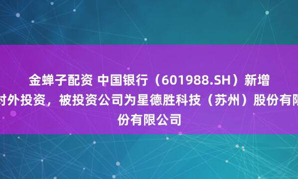 金蝉子配资 中国银行（601988.SH）新增一起对外投资，被投资公司为星德胜科技（苏州）股份有限公司