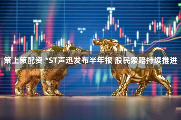策上策配资 *ST声迅发布半年报 股民索赔持续推进