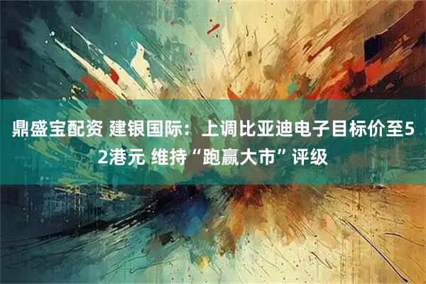 鼎盛宝配资 建银国际：上调比亚迪电子目标价至52港元 维持“跑赢大市”评级
