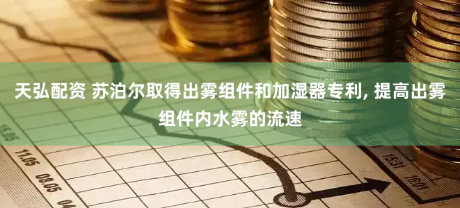 天弘配资 苏泊尔取得出雾组件和加湿器专利, 提高出雾组件内水雾的流速