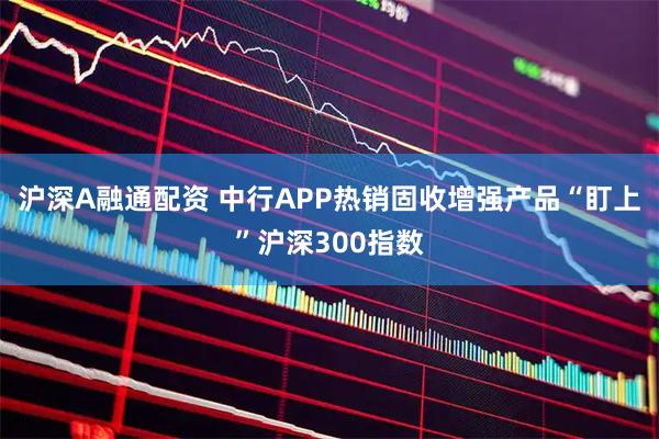 沪深A融通配资 中行APP热销固收增强产品“盯上”沪深300指数
