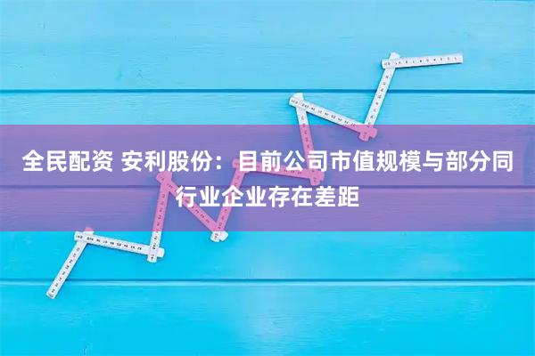 全民配资 安利股份：目前公司市值规模与部分同行业企业存在差距