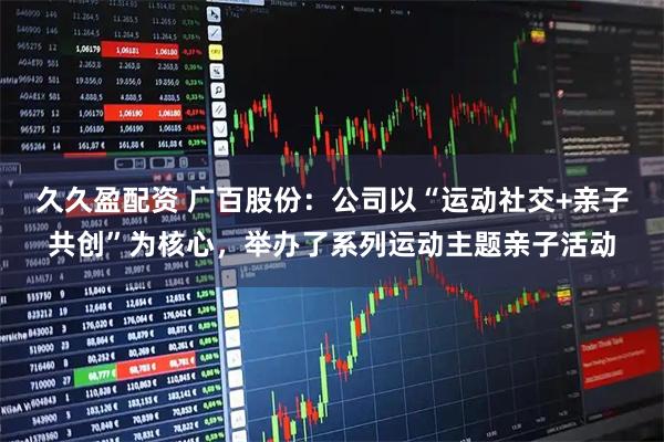 久久盈配资 广百股份：公司以“运动社交+亲子共创”为核心，举办了系列运动主题亲子活动