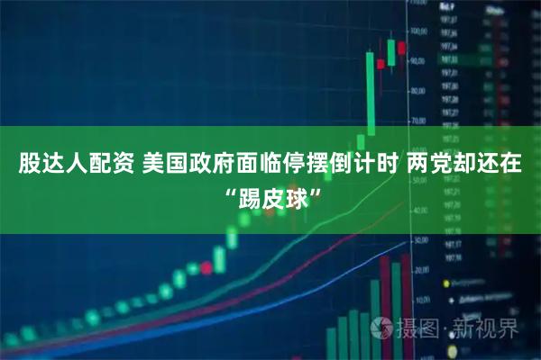 股达人配资 美国政府面临停摆倒计时 两党却还在“踢皮球”