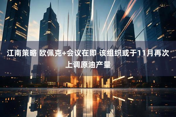 江南策略 欧佩克+会议在即 该组织或于11月再次上调原油产量