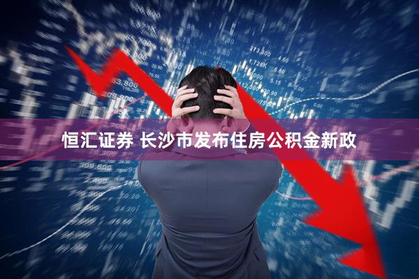 恒汇证券 长沙市发布住房公积金新政