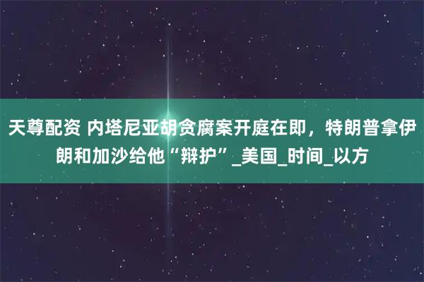 天尊配资 内塔尼亚胡贪腐案开庭在即，特朗普拿伊朗和加沙给他“辩护”_美国_时间_以方