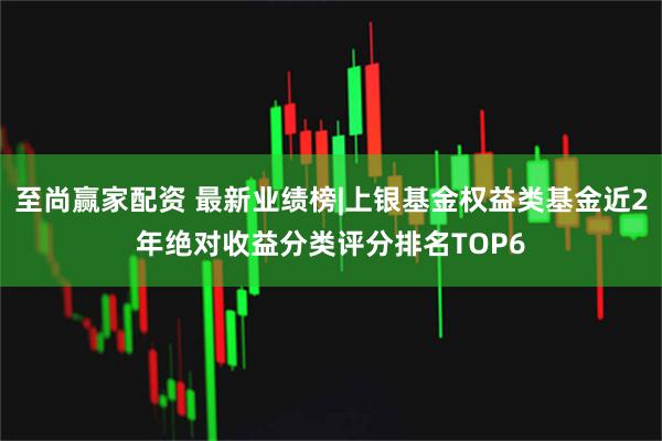至尚赢家配资 最新业绩榜|上银基金权益类基金近2年绝对收益分类评分排名TOP6