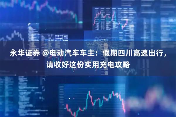 永华证券 @电动汽车车主：假期四川高速出行，请收好这份实用充电攻略