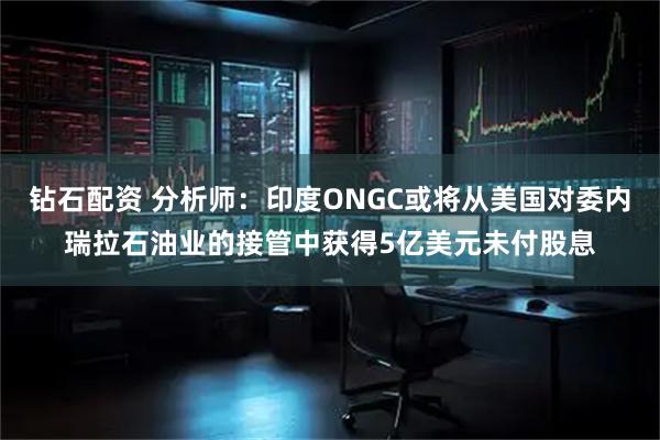 钻石配资 分析师：印度ONGC或将从美国对委内瑞拉石油业的接管中获得5亿美元未付股息