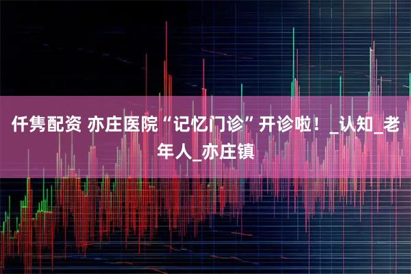 仟隽配资 亦庄医院“记忆门诊”开诊啦!_认知_老年人_亦庄镇
