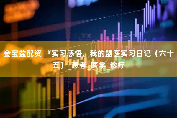 金宝盆配资 『实习感悟』我的盟医实习日记（六十五）_患者_医学_诊疗