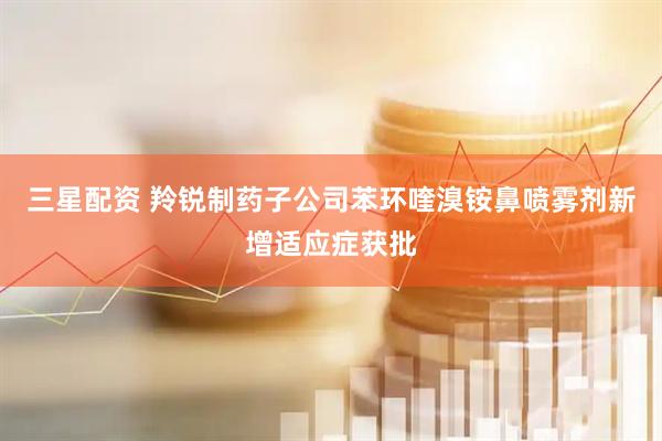 三星配资 羚锐制药子公司苯环喹溴铵鼻喷雾剂新增适应症获批